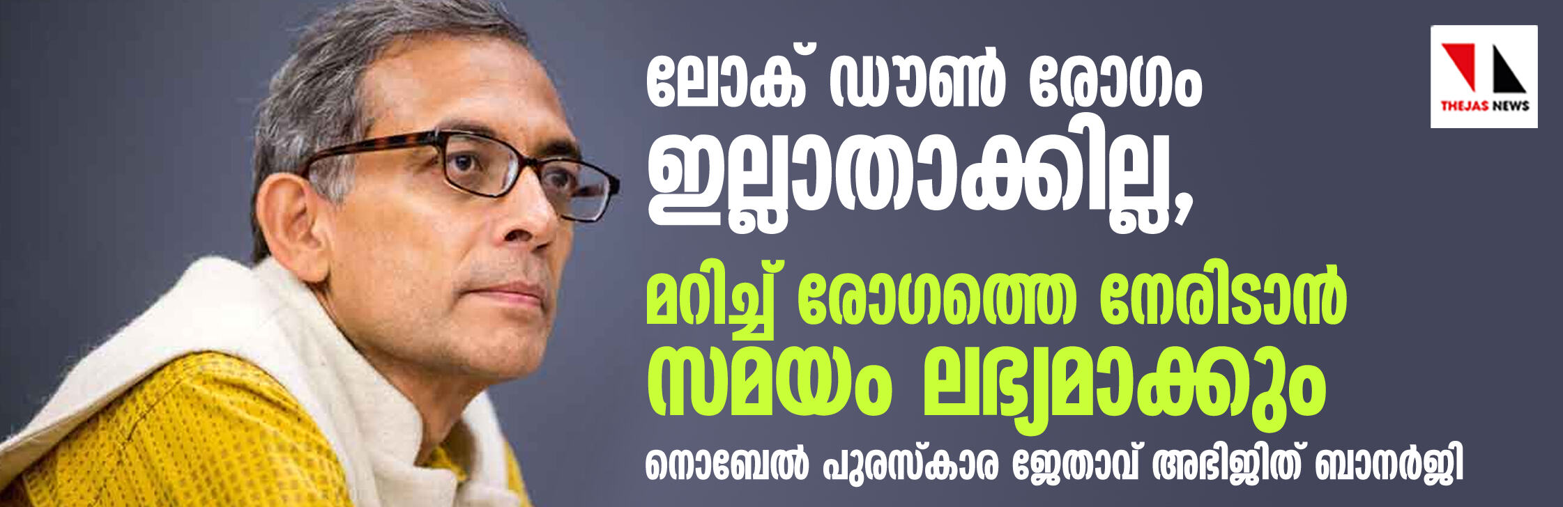 ലോക് ഡൗണ് കൊവിഡ് 19 ഇല്ലാതാക്കില്ല, മറിച്ച് രോഗത്തെ നേരിടാന് സമയം ലഭ്യമാക്കും: കടുത്ത ദിനങ്ങള് പ്രവചിച്ച് നൊബേല് പുരസ്കാര ജേതാവ് അഭിജിത് ബാനര്ജി ലോക് ഡൗണ് കൊവിഡ് 19 ഇല്ലാതാക്കില്ല, മറിച്ച് രോഗത്തെ നേരിടാന് സമയം ലഭ്യമാക്കും: കടുത്ത ദിനങ്ങള് പ്രവചിച്ച് നൊബേല് പുരസ്കാര ജേതാവ് അഭിജിത് ബാനര്ജി