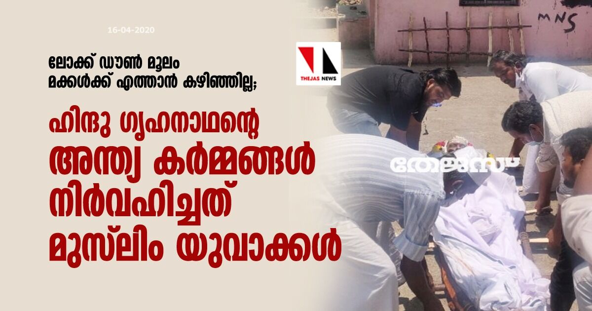 ലോക്ക് ഡൗണ് മൂലം മക്കള്ക്ക് എത്താന് കഴിഞ്ഞില്ല; ഹിന്ദു ഗൃഹനാഥന്റെ അന്ത്യ കര്മ്മങ്ങള് നിര്വഹിച്ചത് മുസ്ലിം യുവാക്കള് ലോക്ക് ഡൗണ് മൂലം മക്കള്ക്ക് എത്താന് കഴിഞ്ഞില്ല; ഹിന്ദു ഗൃഹനാഥന്റെ അന്ത്യ കര്മ്മങ്ങള് നിര്വഹിച്ചത് മുസ്ലിം യുവാക്കള്