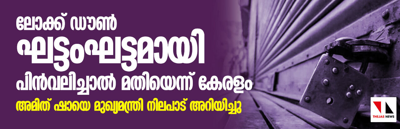 ലോക്ക്ഡൗണ് ഘട്ടംഘട്ടമായി പിന്വലിച്ചാല് മതിയെന്ന് കേരളം; അമിത് ഷായെ മുഖ്യമന്ത്രി നിലപാട് അറിയിച്ചു ലോക്ക്ഡൗണ് ഘട്ടംഘട്ടമായി പിന്വലിച്ചാല് മതിയെന്ന് കേരളം; അമിത് ഷായെ മുഖ്യമന്ത്രി നിലപാട് അറിയിച്ചു