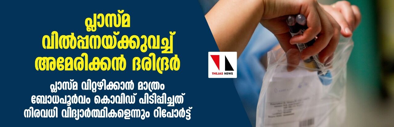 പ്ലാസ്മ വില്പ്പനയ്ക്കുവച്ച് അമേരിക്കന് ദരിദ്രര്; പ്ലാസ്മ വിറ്റഴിക്കാന് മാത്രം ബോധപൂര്വം കൊവിഡ് പിടിപ്പിച്ചത് നിരവധി വിദ്യാര്ത്ഥികളെന്നും റിപോര്ട്ട് പ്ലാസ്മ വില്പ്പനയ്ക്കുവച്ച് അമേരിക്കന് ദരിദ്രര്; പ്ലാസ്മ വിറ്റഴിക്കാന് മാത്രം ബോധപൂര്വം കൊവിഡ് പിടിപ്പിച്ചത് നിരവധി വിദ്യാര്ത്ഥികളെന്നും റിപോര്ട്ട്