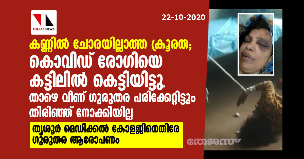 കൊവിഡ് രോഗിയോട് കണ്ണില്‍ ചോരയില്ലാത്ത ക്രൂരത; കട്ടിലില്‍ കെട്ടിയിട്ടു, താഴെ വീണ് തലപൊട്ടിയിട്ടും തിരിഞ്ഞ്‌നോക്കിയില്ല; തൃശൂര്‍ മെഡിക്കല്‍ കോളജിനെതിരേ ഗുരുതര ആരോപണം