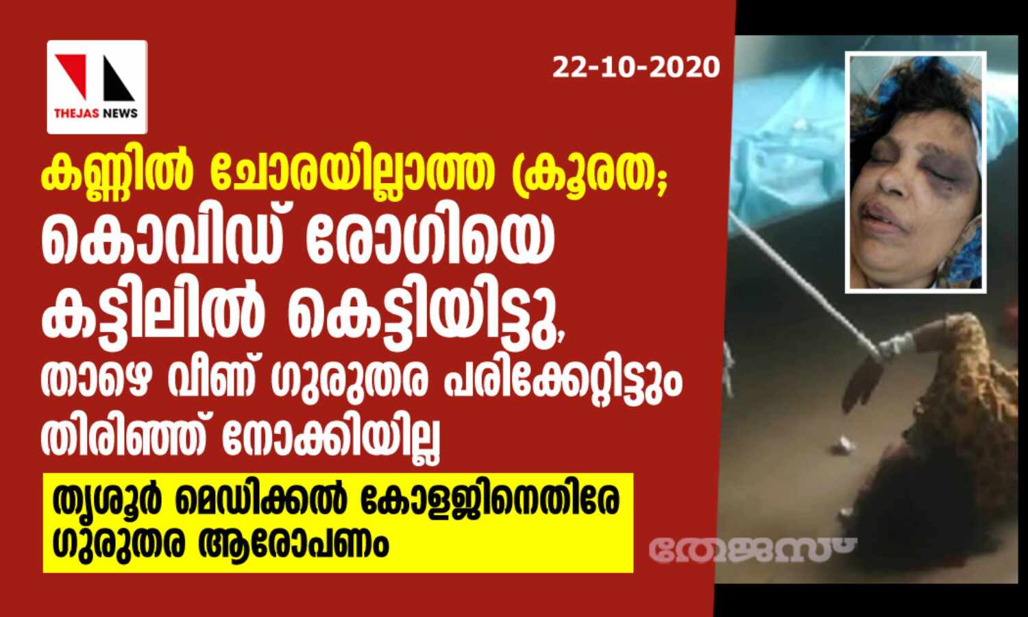 കൊവിഡ് രോഗിയോട് കണ്ണില് ചോരയില്ലാത്ത ക്രൂരത; കട്ടിലില് കെട്ടിയിട്ടു, താഴെ വീണ് തലപൊട്ടിയിട്ടും തിരിഞ്ഞ്നോക്കിയില്ല; തൃശൂര് മെഡിക്കല് കോളജിനെതിരേ ഗുരുതര ആരോപണം കൊവിഡ് രോഗിയോട് കണ്ണില് ചോരയില്ലാത്ത ക്രൂരത; കട്ടിലില് കെട്ടിയിട്ടു, താഴെ വീണ് തലപൊട്ടിയിട്ടും തിരിഞ്ഞ്നോക്കിയില്ല; തൃശൂര് മെഡിക്കല് കോളജിനെതിരേ ഗുരുതര ആരോപണം