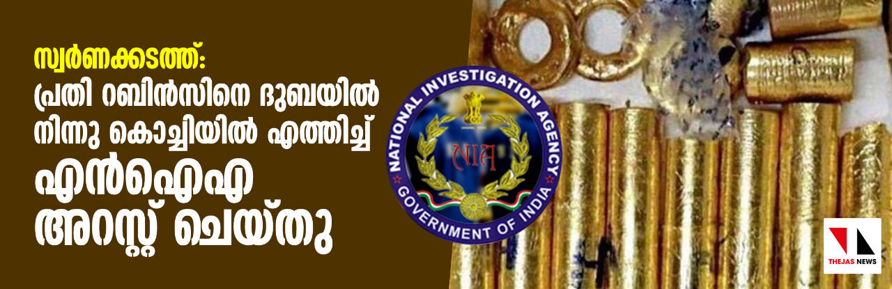 സ്വര്‍ണ്ണക്കടത്ത്: പ്രതി റബിന്‍സിനെ ദുബായില്‍ നിന്നും കൊച്ചിയില്‍ എത്തിച്ച് എന്‍ ഐ എ അറസ്റ്റു ചെയ്തു