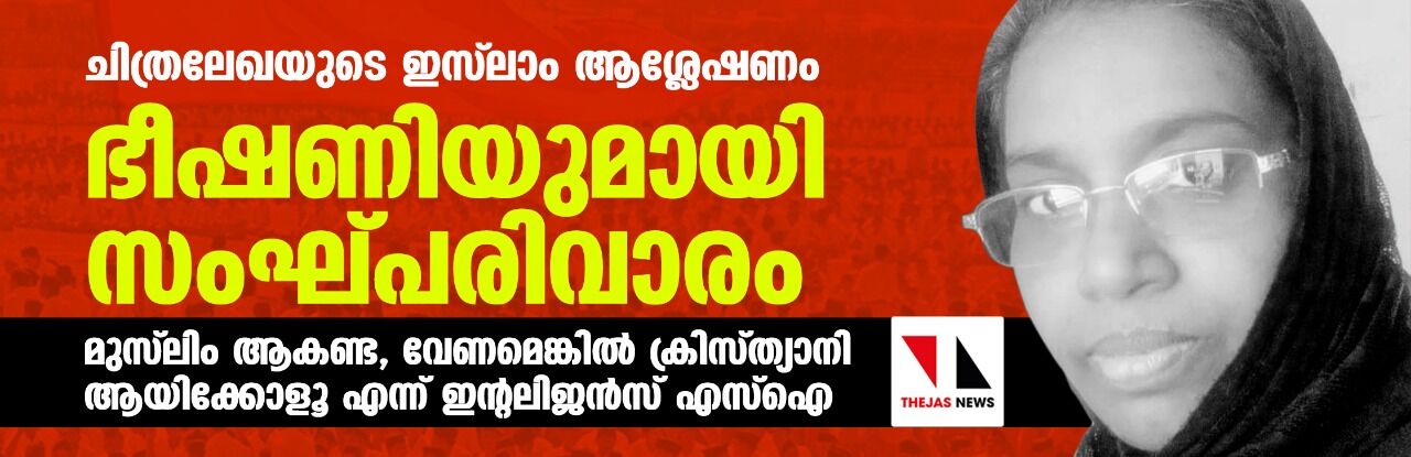 ചിത്രലേഖയുടെ ഇസ്ലാം ആശ്ലേഷണം: ഭീഷണിയുമായി സംഘ്പരിവാരം ; മുസ്ലിം ആകണ്ട, വേണമെങ്കില് ക്രിസ്ത്യാനി ആയിക്കോളൂ എന്ന് ഇന്റലിജന്സ് എസ്ഐ ചിത്രലേഖയുടെ ഇസ്ലാം ആശ്ലേഷണം: ഭീഷണിയുമായി സംഘ്പരിവാരം ; മുസ്ലിം ആകണ്ട, വേണമെങ്കില് ക്രിസ്ത്യാനി ആയിക്കോളൂ എന്ന് ഇന്റലിജന്സ് എസ്ഐ
