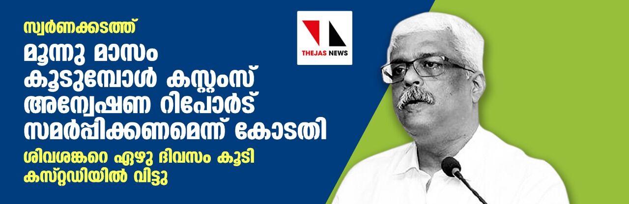 സ്വര്ണക്കടത്ത്: മൂന്നു മാസം കൂടുമ്പോള് കസ്റ്റംസ് അന്വേഷണ റിപോര്ട് സമര്പ്പിക്കണമെന്ന് കോടതി; ശിവശങ്കറെ ഏഴു ദിവസം കൂടി കസറ്റഡിയില് വിട്ടു സ്വര്ണക്കടത്ത്: മൂന്നു മാസം കൂടുമ്പോള് കസ്റ്റംസ് അന്വേഷണ റിപോര്ട് സമര്പ്പിക്കണമെന്ന് കോടതി; ശിവശങ്കറെ ഏഴു ദിവസം കൂടി കസറ്റഡിയില് വിട്ടു