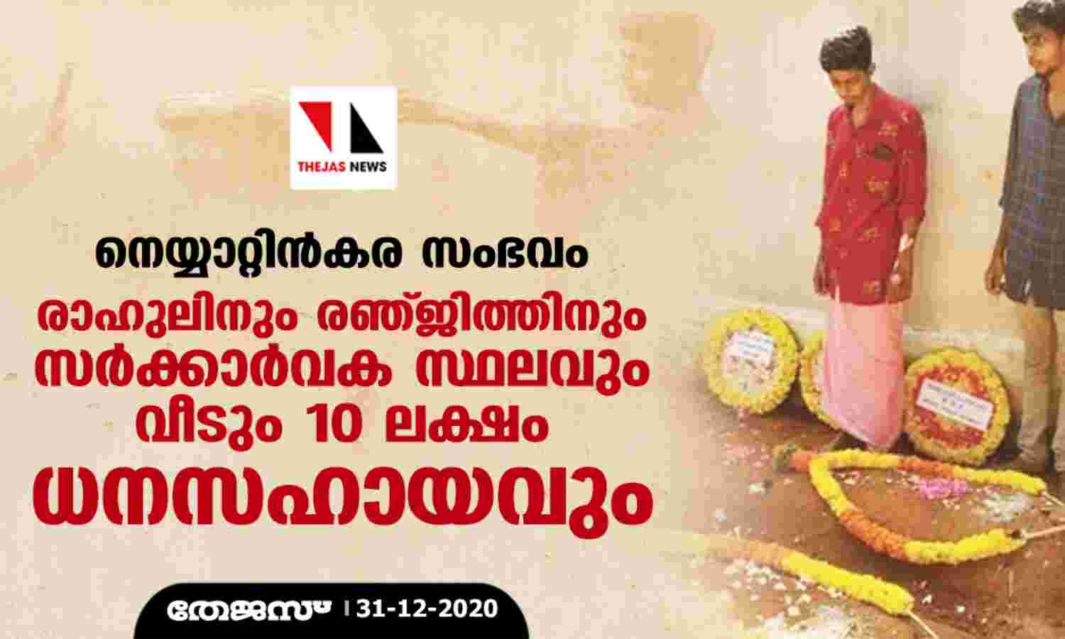 നെയ്യാറ്റിന്കര സംഭവം: രാഹുലിനും രഞ്ജിത്തിനും സര്ക്കാര്വക സ്ഥലവും വീടും 10 ലക്ഷം ധനസഹായവും നെയ്യാറ്റിന്കര സംഭവം: രാഹുലിനും രഞ്ജിത്തിനും സര്ക്കാര്വക സ്ഥലവും വീടും 10 ലക്ഷം ധനസഹായവും