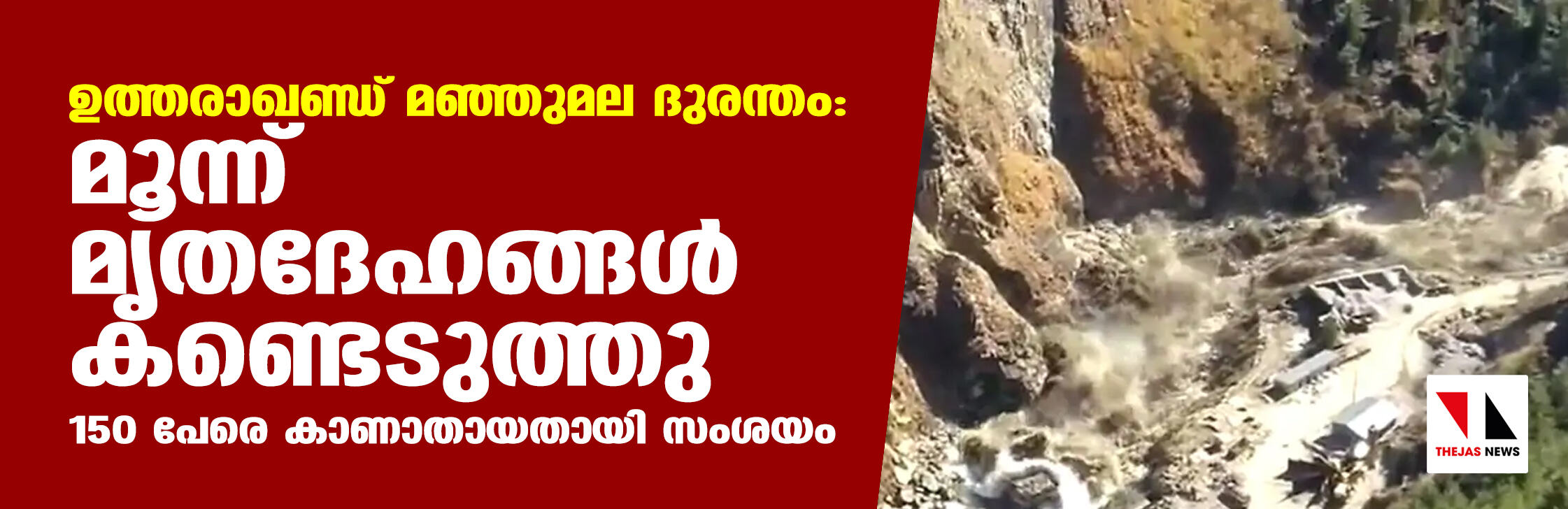ഉത്തരാഖണ്ഡ് മഞ്ഞുമല ദുരന്തം: മൂന്ന് മൃതദേഹങ്ങള് കണ്ടെടുത്തു; 150 പേരെ കാണാതായതായി സംശയം ഉത്തരാഖണ്ഡ് മഞ്ഞുമല ദുരന്തം: മൂന്ന് മൃതദേഹങ്ങള് കണ്ടെടുത്തു; 150 പേരെ കാണാതായതായി സംശയം