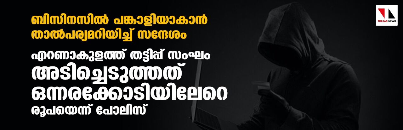 ബിസിനസില്‍ പങ്കാളിയാകാന്‍ താല്‍പര്യമറിയിച്ച് സന്ദേശം;എറണാകുളത്ത് തട്ടിപ്പ് സംഘം അടിച്ചെടുത്തത് ഒന്നരക്കോടിയിലേറെ രൂപയെന്ന് പോലിസ്