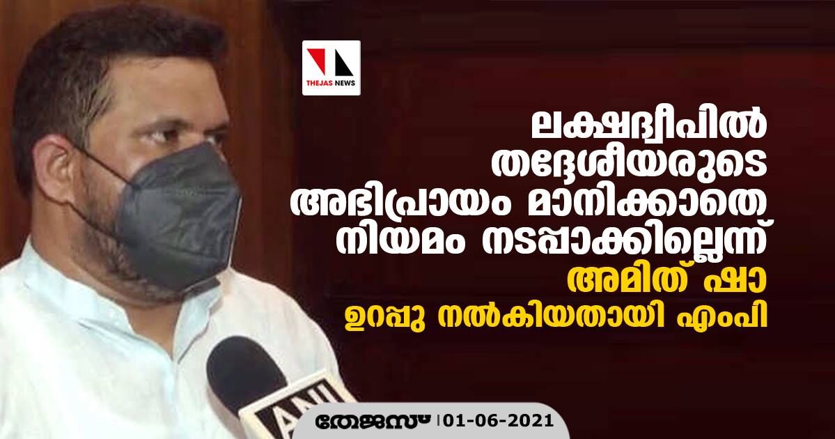 ലക്ഷദ്വീപില് തദ്ദേശീയരുടെ അഭിപ്രായം മാനിക്കാതെ നിയമം നടപ്പാക്കില്ലെന്ന് അമിത് ഷാ ഉറപ്പു നല്കിയതായി എംപി ലക്ഷദ്വീപില് തദ്ദേശീയരുടെ അഭിപ്രായം മാനിക്കാതെ നിയമം നടപ്പാക്കില്ലെന്ന് അമിത് ഷാ ഉറപ്പു നല്കിയതായി എംപി