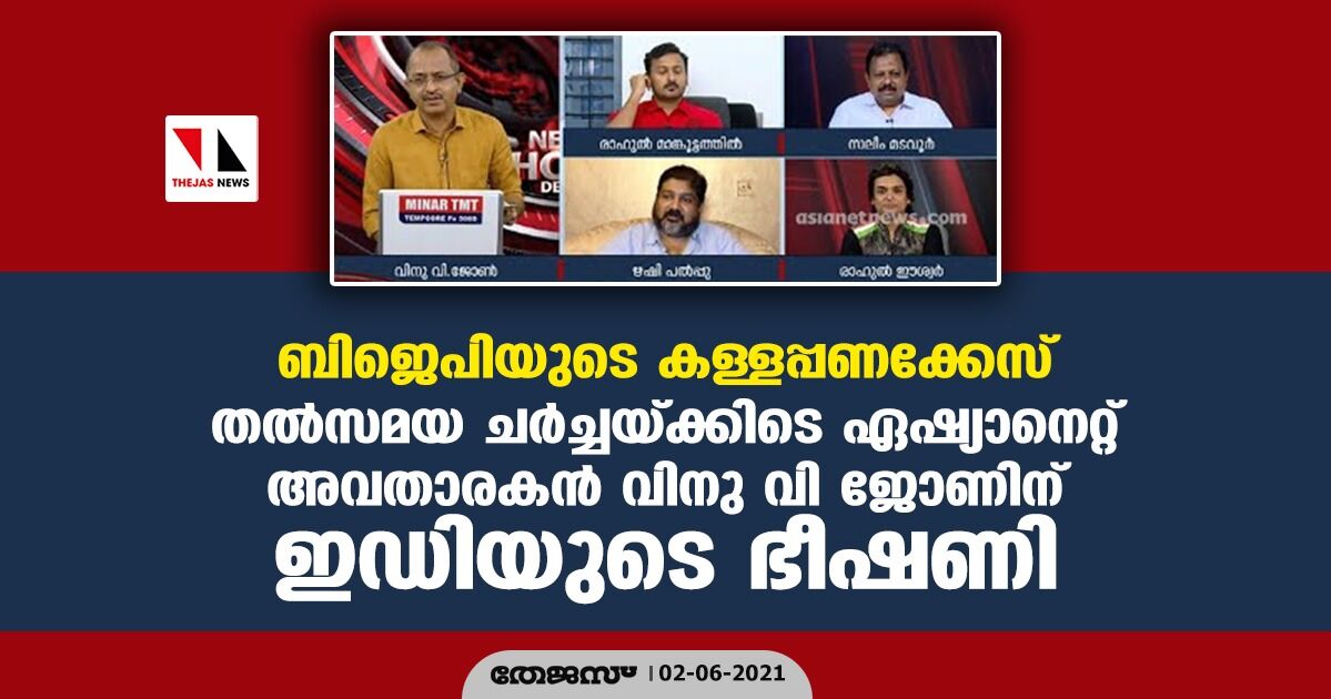 ബിജെപിയുടെ കള്ളപ്പണക്കേസ്; തല്സമയ ചര്ച്ചയ്ക്കിടെ ഏഷ്യാനെറ്റ് അവതാരകന് വിനു വി ജോണിന് ഇഡിയുടെ ഭീഷണി ബിജെപിയുടെ കള്ളപ്പണക്കേസ്; തല്സമയ ചര്ച്ചയ്ക്കിടെ ഏഷ്യാനെറ്റ് അവതാരകന് വിനു വി ജോണിന് ഇഡിയുടെ ഭീഷണി