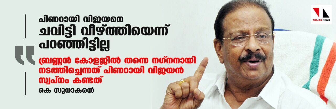 പിണറായി വിജയനെ ചവിട്ടി വീഴ്ത്തിയെന്ന് പറഞ്ഞിട്ടില്ല;ബ്രണ്ണന് കോളജില് തന്നെ നഗ്നനായി നടത്തിച്ചെന്നത് പിണറായി വിജയന് സ്വപ്നം കണ്ടത്: കെ സുധാകരന് പിണറായി വിജയനെ ചവിട്ടി വീഴ്ത്തിയെന്ന് പറഞ്ഞിട്ടില്ല;ബ്രണ്ണന് കോളജില് തന്നെ നഗ്നനായി നടത്തിച്ചെന്നത് പിണറായി വിജയന് സ്വപ്നം കണ്ടത്: കെ സുധാകരന്