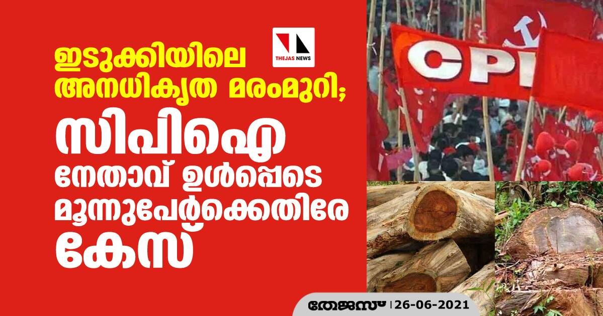 ഇടുക്കിയിലെ അനധികൃത മരംമുറി; സിപിഐ നേതാവ് ഉള്‍പ്പെടെ മൂന്നുപേര്‍ക്കെതിരേ കേസ്