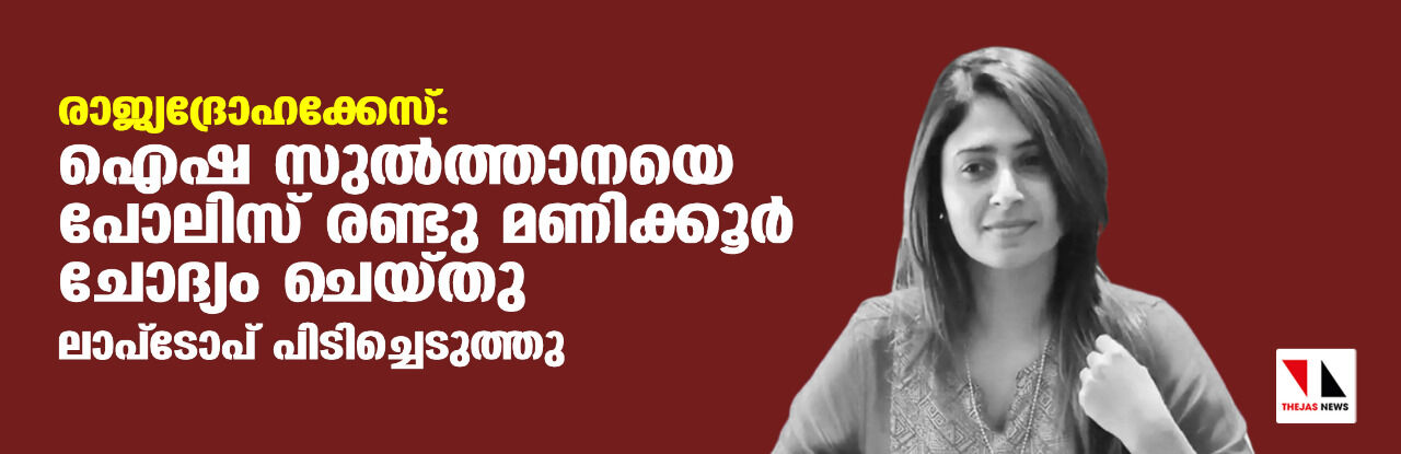 രാജ്യദ്രോഹക്കേസ്:ഐഷ സുല്ത്താനയെ പോലിസ് രണ്ടു മണിക്കൂര് ചോദ്യം ചെയ്തു; ലാപ് ടോപ് പിടിച്ചെടുത്തു രാജ്യദ്രോഹക്കേസ്:ഐഷ സുല്ത്താനയെ പോലിസ് രണ്ടു മണിക്കൂര് ചോദ്യം ചെയ്തു; ലാപ് ടോപ് പിടിച്ചെടുത്തു