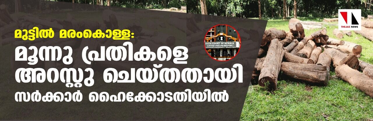 മുട്ടില്‍ മരം കൊള്ള: മൂന്നു പ്രതികളെ അറസ്റ്റു ചെയ്തതായി സര്‍ക്കാര്‍ ഹൈക്കോടതിയില്‍