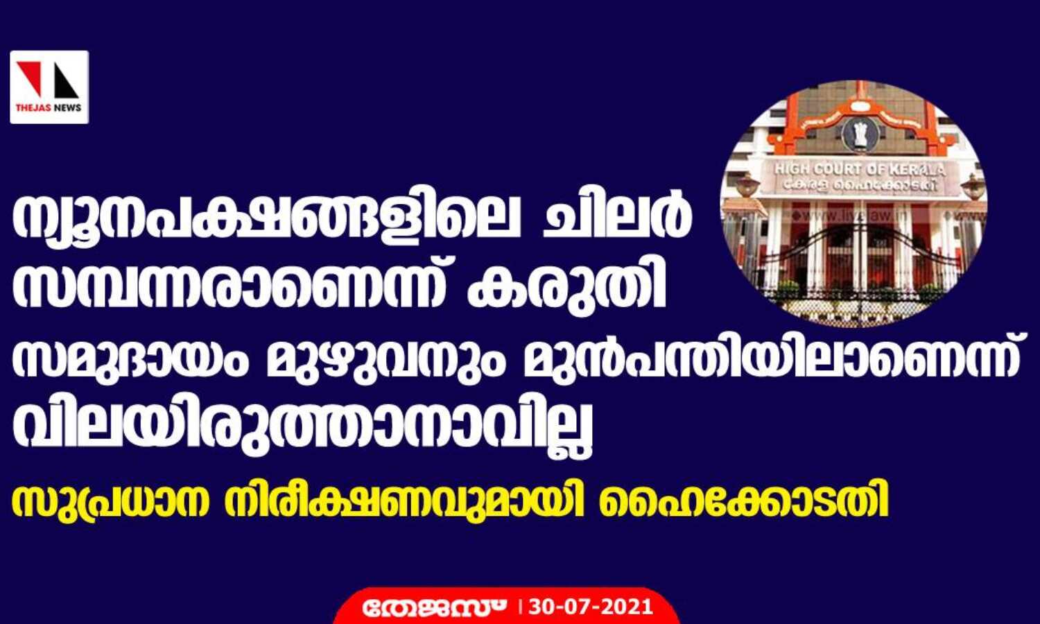 ന്യൂനപക്ഷങ്ങളിലെ ചിലര് സമ്പന്നരാണെന്ന് കരുതി സമുദായം മുഴുവനും മുന്പന്തിയിലാണെന്ന് വിലയിരുത്താനാവില്ല; സുപ്രധാന നിരീക്ഷണവുമായി ഹൈക്കോടതി ന്യൂനപക്ഷങ്ങളിലെ ചിലര് സമ്പന്നരാണെന്ന് കരുതി സമുദായം മുഴുവനും മുന്പന്തിയിലാണെന്ന് വിലയിരുത്താനാവില്ല; സുപ്രധാന നിരീക്ഷണവുമായി ഹൈക്കോടതി