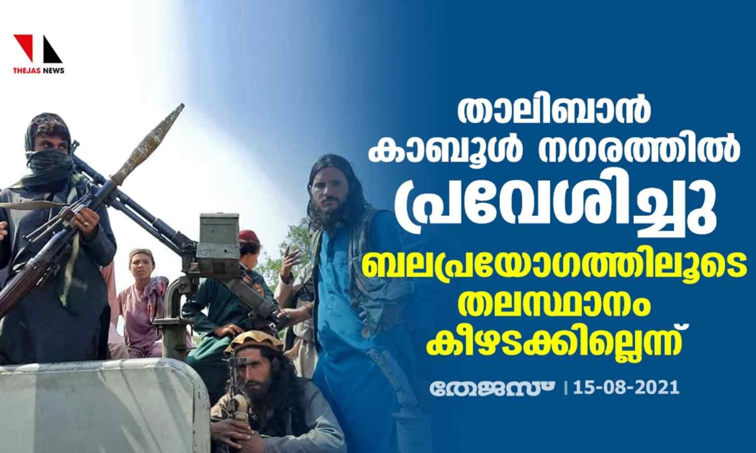 താലിബാന് കാബൂള് നഗരത്തില് പ്രവേശിച്ചു; ബലപ്രയോഗത്തിലൂടെ തലസ്ഥാനം കീഴടക്കില്ലെന്ന് താലിബാന് കാബൂള് നഗരത്തില് പ്രവേശിച്ചു; ബലപ്രയോഗത്തിലൂടെ തലസ്ഥാനം കീഴടക്കില്ലെന്ന്