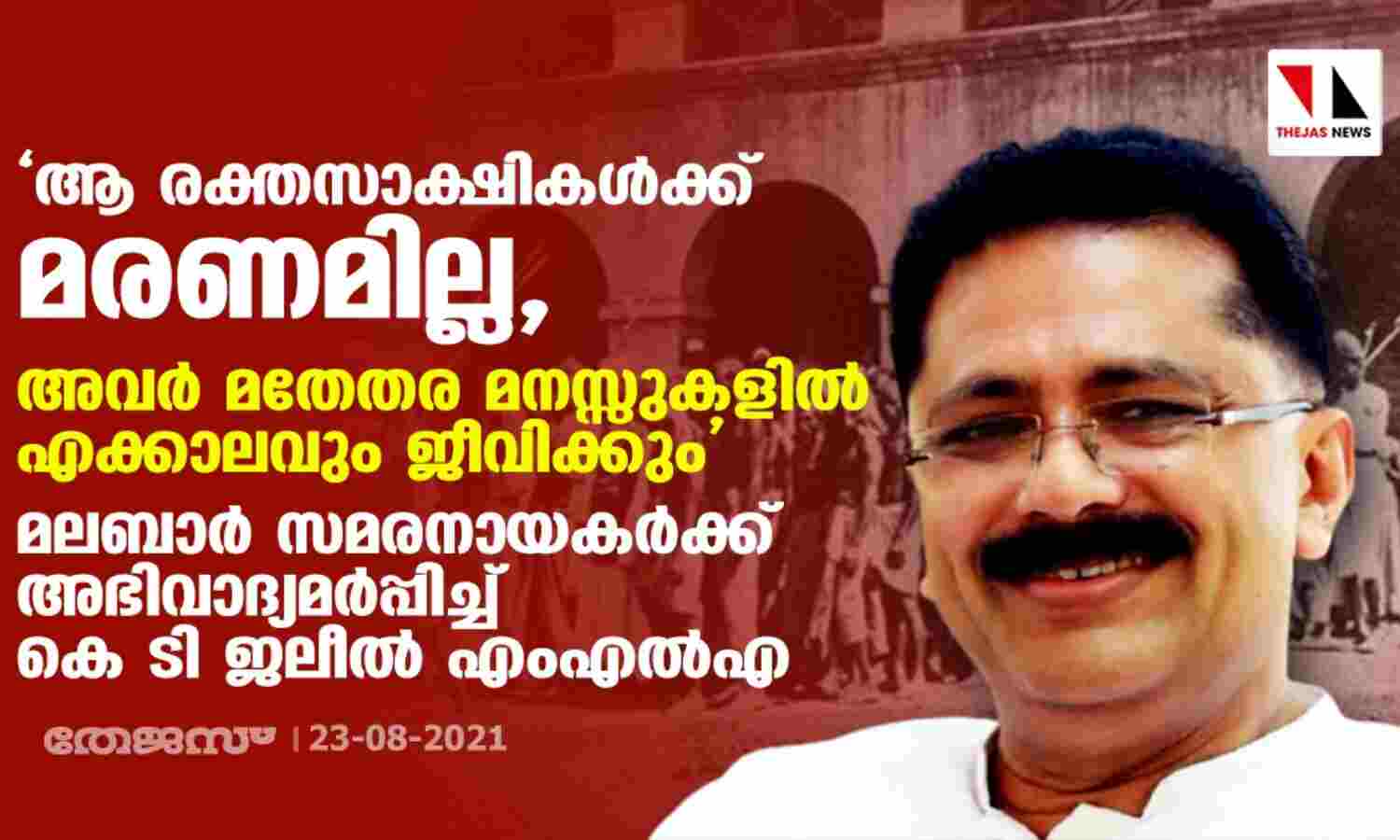 ആ രക്തസാക്ഷികള്ക്കു മരണമില്ല. അവര് മതേതര മനസ്സുകളില് എക്കാലവും ജീവിക്കും: മലബാര് സമരനായകര്ക്ക് അഭിവാദ്യമര്പ്പിച്ച് കെ ടി ജലീല് എംഎല്എ ആ രക്തസാക്ഷികള്ക്കു മരണമില്ല. അവര് മതേതര മനസ്സുകളില് എക്കാലവും ജീവിക്കും: മലബാര് സമരനായകര്ക്ക് അഭിവാദ്യമര്പ്പിച്ച് കെ ടി ജലീല് എംഎല്എ