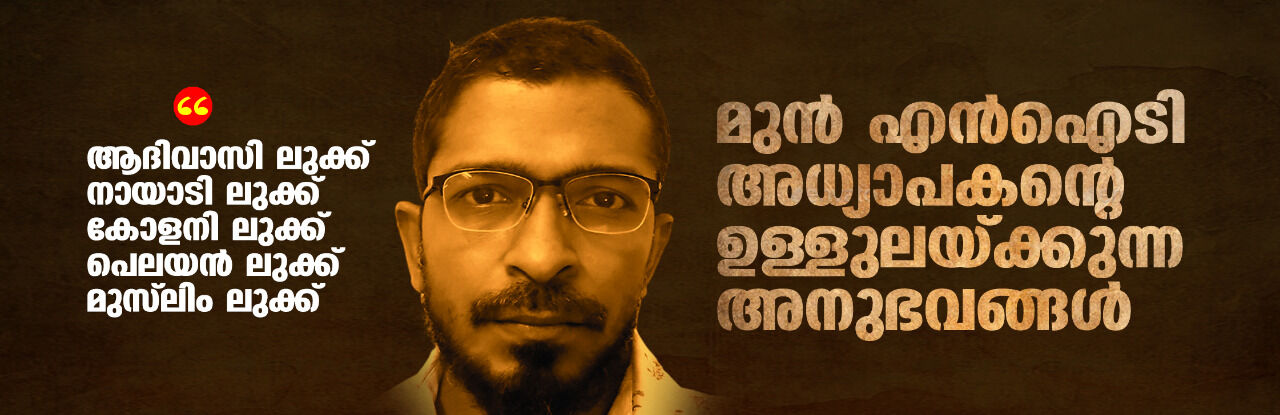 ആദിവാസി ലുക്ക്, നായാടി ലുക്ക്, കോളനി ലുക്ക്, പെലയന് ലുക്ക്, മുസ്ലിം ലുക്ക്: മുന് എന്ഐടി അധ്യാപകന്റെ ഉള്ളുലയ്ക്കുന്ന അനുഭവങ്ങള് ആദിവാസി ലുക്ക്, നായാടി ലുക്ക്, കോളനി ലുക്ക്, പെലയന് ലുക്ക്, മുസ്ലിം ലുക്ക്: മുന് എന്ഐടി അധ്യാപകന്റെ ഉള്ളുലയ്ക്കുന്ന അനുഭവങ്ങള്