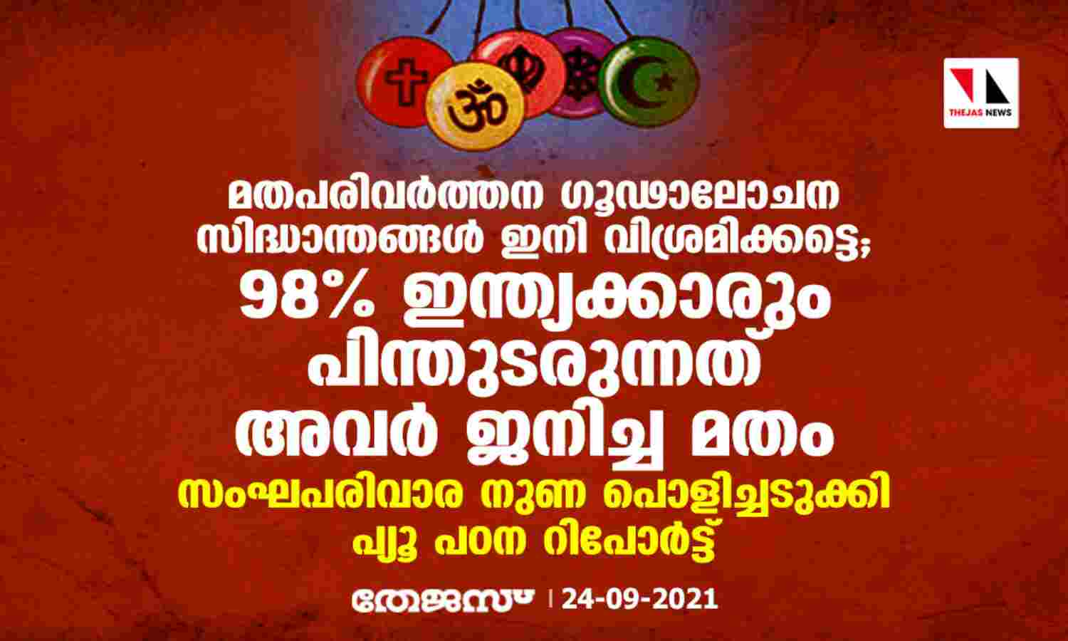 മതപരിവര്ത്തന ഗൂഢാലോചന സിദ്ധാന്തങ്ങള് ഇനി വിശ്രമിക്കട്ടെ; 98% ഇന്ത്യക്കാരും പിന്തുടരുന്നത് അവര് ജനിച്ച മതം; സംഘപരിവാര നുണ പൊളിച്ചടുക്കി പ്യൂ പഠന റിപോര്ട്ട് മതപരിവര്ത്തന ഗൂഢാലോചന സിദ്ധാന്തങ്ങള് ഇനി വിശ്രമിക്കട്ടെ; 98% ഇന്ത്യക്കാരും പിന്തുടരുന്നത് അവര് ജനിച്ച മതം; സംഘപരിവാര നുണ പൊളിച്ചടുക്കി പ്യൂ പഠന റിപോര്ട്ട്
