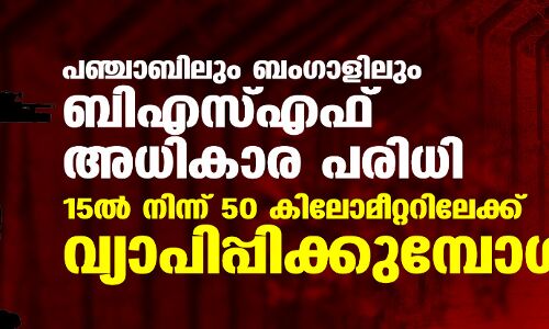 പഞ്ചാബിലും ബംഗാളിലും ബിഎസ്എഫ് അധികാര പരിധി 15 ല്‍ നിന്ന് 50 കിലോമീറ്ററിലേക്ക് വ്യാപിപ്പിക്കുമ്പോള്‍