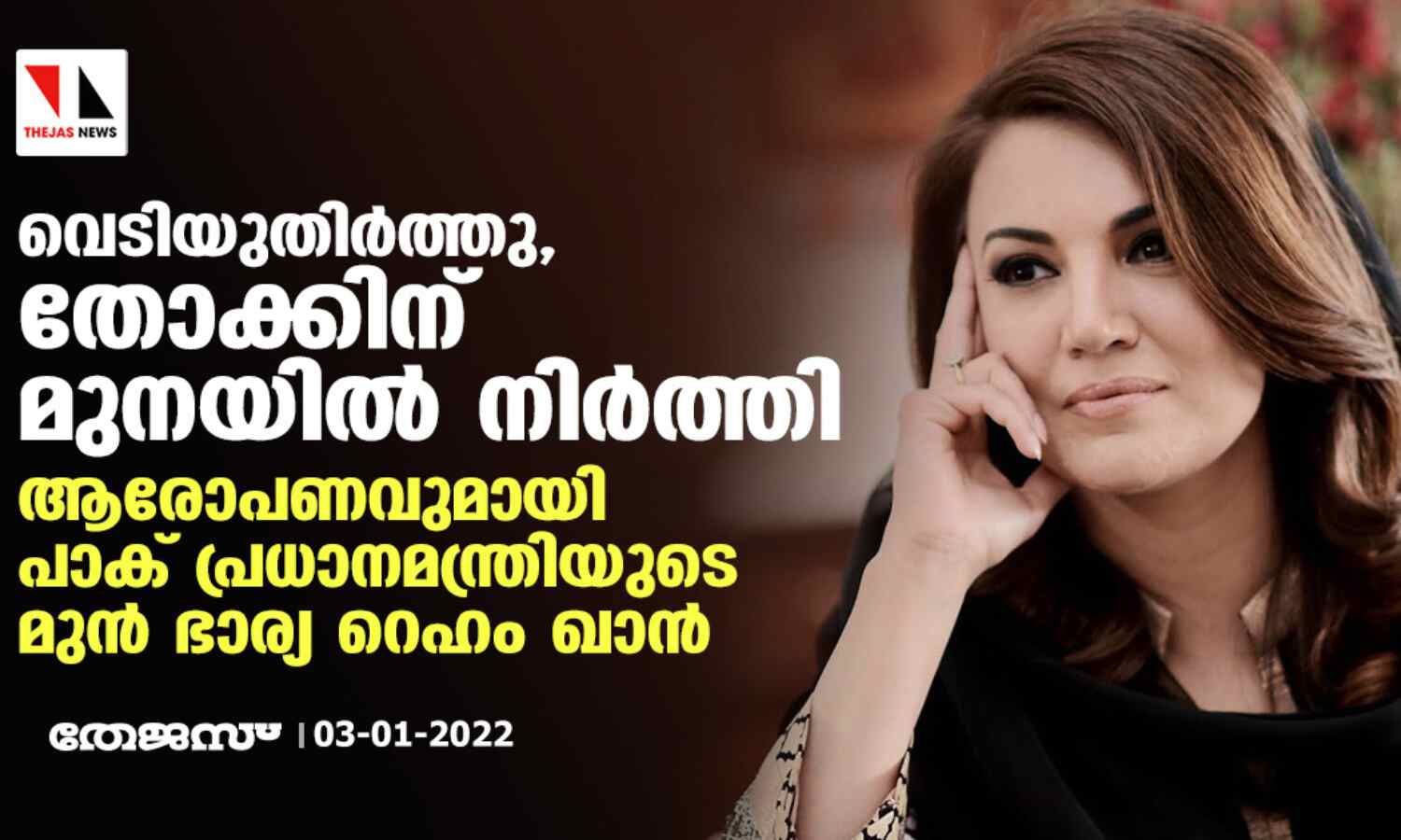 വെടിയുതിര്ത്തു, തോക്കിന് മുനയില് നിര്ത്തി; ആരോപണവുമായി പാക് പ്രധാനമന്ത്രിയുടെ മുന് ഭാര്യ റെഹം ഖാന് വെടിയുതിര്ത്തു, തോക്കിന് മുനയില് നിര്ത്തി; ആരോപണവുമായി പാക് പ്രധാനമന്ത്രിയുടെ മുന് ഭാര്യ റെഹം ഖാന്