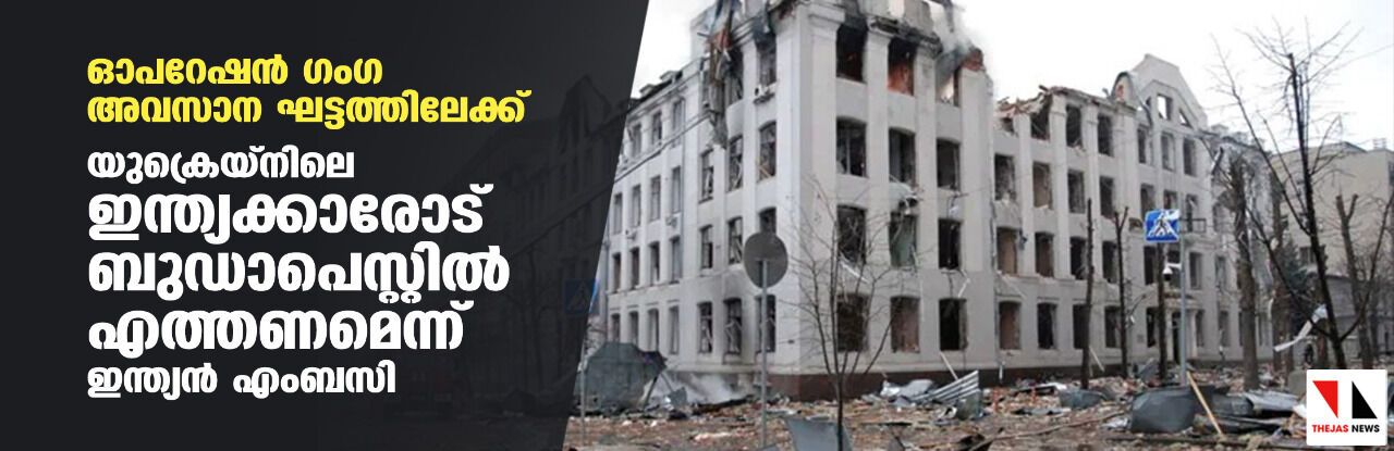 ഓപറേഷന്‍ ഗംഗ അവസാന ഘട്ടത്തിലേക്ക്; യുക്രെയ്‌നിലെ ഇന്ത്യക്കാരോട് ബുഡാപെസ്റ്റില്‍ എത്തണമെന്ന് ഇന്ത്യന്‍ എംബസി