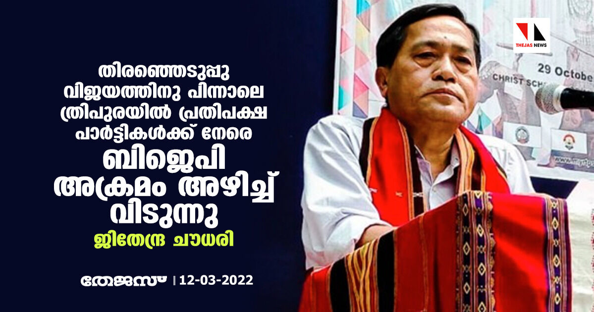 തിരഞ്ഞെടുപ്പു വിജയത്തിനു പിന്നാലെ ത്രിപുരയില്‍ പ്രതിപക്ഷ പാര്‍ട്ടികള്‍ക്ക് നേരെ ബിജെപി അക്രമം അഴിച്ച് വിടുന്നു:ജിതേന്ദ്ര ചൗധരി