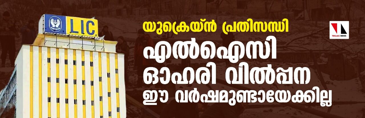 യുക്രെയ്ന്‍ പ്രതിസന്ധി; എല്‍ഐസി ഓഹരി വില്‍പ്പന ഈ വര്‍ഷമുണ്ടായേക്കില്ല