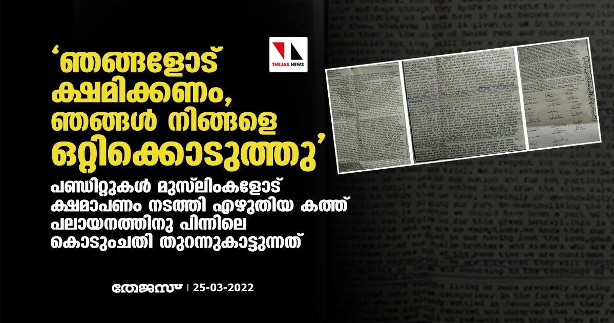 ഞങ്ങളോട് ക്ഷമിക്കണം, ഞങ്ങള് നിങ്ങളെ ഒറ്റിക്കൊടുത്തു; പണ്ഡിറ്റുകള് മുസ്ലിംകളോട് ക്ഷമാപണം നടത്തി എഴുതിയ കത്ത് പലായനത്തിനു പിന്നിലെ കൊടുംചതി തുറന്നുകാട്ടുന്നത് ഞങ്ങളോട് ക്ഷമിക്കണം, ഞങ്ങള് നിങ്ങളെ ഒറ്റിക്കൊടുത്തു; പണ്ഡിറ്റുകള് മുസ്ലിംകളോട് ക്ഷമാപണം നടത്തി എഴുതിയ കത്ത് പലായനത്തിനു പിന്നിലെ കൊടുംചതി തുറന്നുകാട്ടുന്നത്