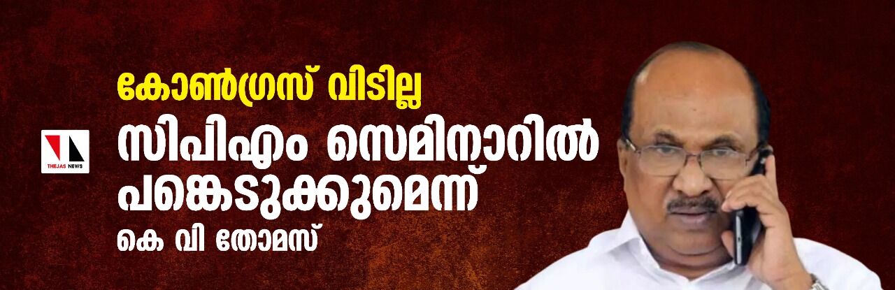 കോണ്‍ഗ്രസ് വിടില്ല ; സിപിഎം സെമിനാറില്‍ പങ്കെടുക്കുമെന്ന് കെ വി തോമസ്