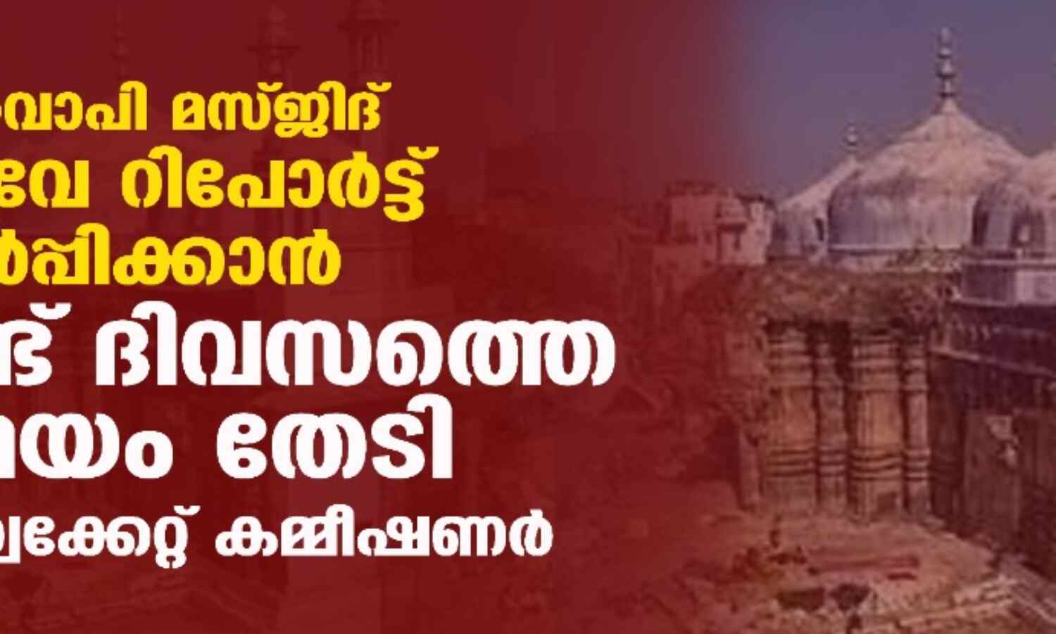 ഗ്യാന്‍വാപി മസ്ജിദ് സര്‍വേ റിപോര്‍ട്ട് സമര്‍പ്പിക്കാന്‍ രണ്ട് ദിവസത്തെ സമയം തേടി അഡ്വക്കേറ്റ് കമ്മീഷണര്‍