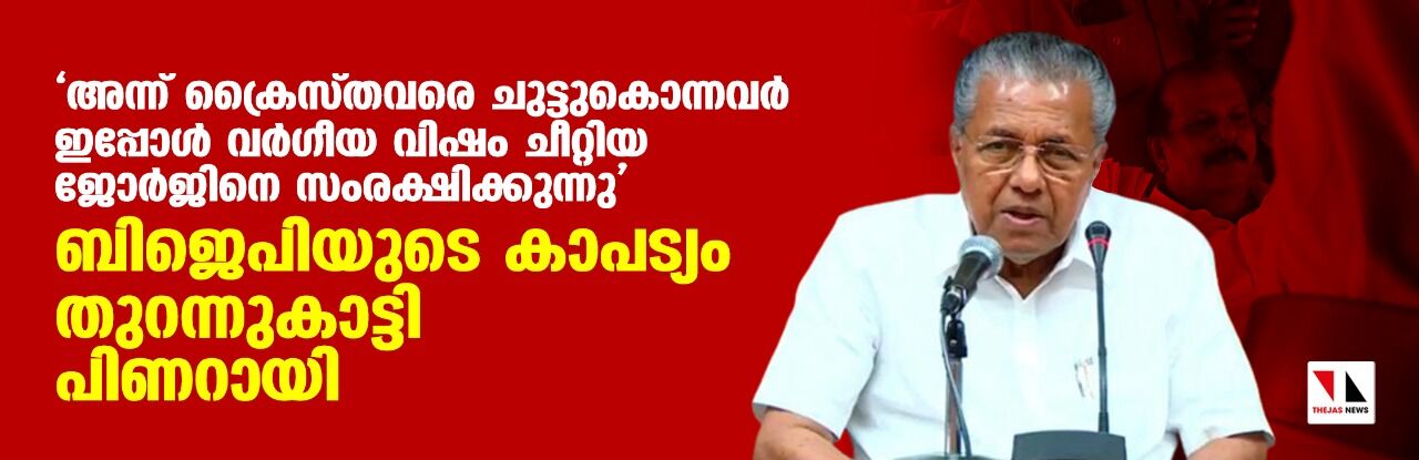 അന്ന് ക്രൈസ്തവരെ ചുട്ടുകൊന്നവര് ഇപ്പോള് വര്ഗീയ വിഷം ചീറ്റിയ ജോര്ജിനെ സംരക്ഷിക്കുന്നു; ബിജെപിയുടെ കാപട്യം തുറന്നുകാട്ടി പിണറായി വിജയന് അന്ന് ക്രൈസ്തവരെ ചുട്ടുകൊന്നവര് ഇപ്പോള് വര്ഗീയ വിഷം ചീറ്റിയ ജോര്ജിനെ സംരക്ഷിക്കുന്നു; ബിജെപിയുടെ കാപട്യം തുറന്നുകാട്ടി പിണറായി വിജയന്