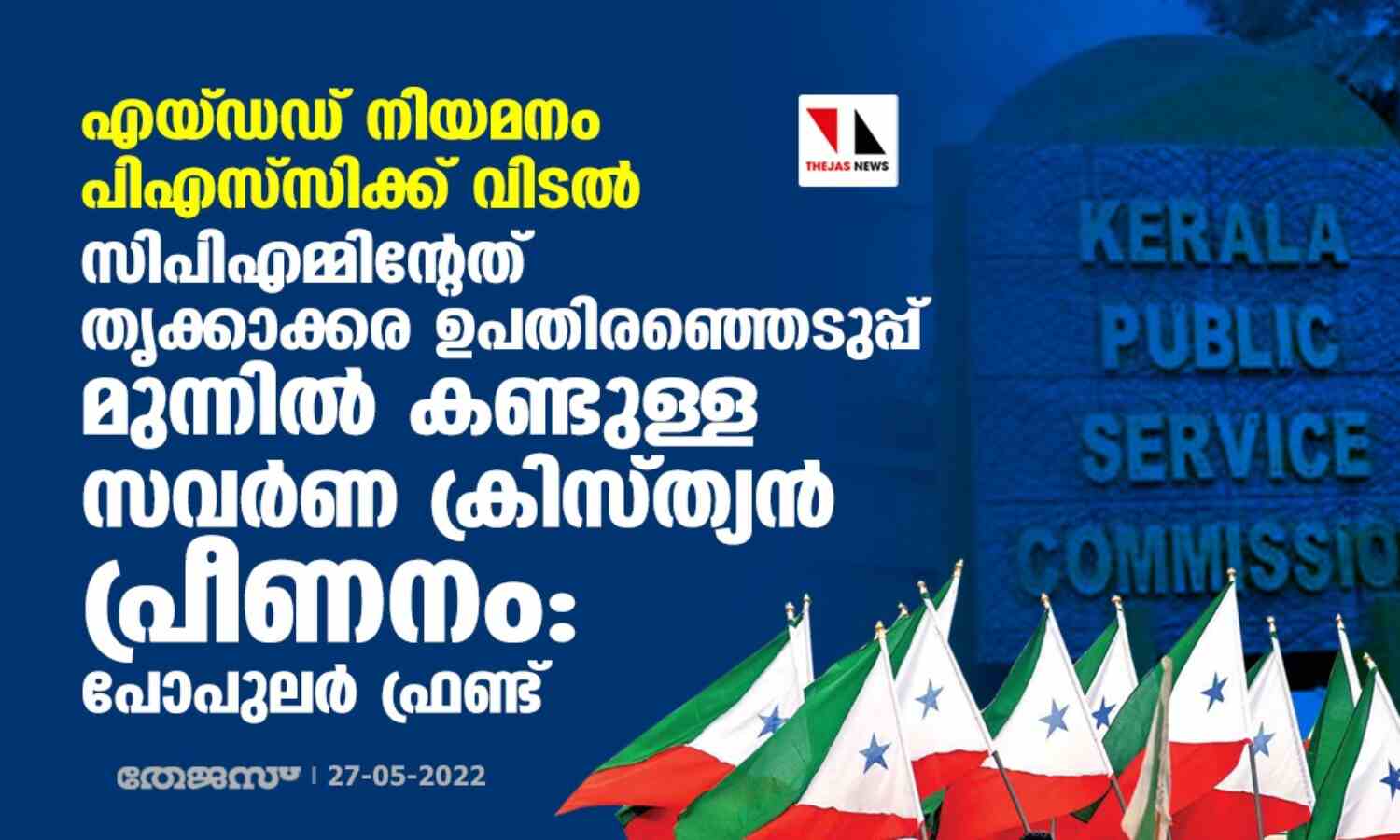 എയ്ഡഡ് നിയമനം പിഎസ്സിക്ക് വിടല്: സിപിഎമ്മിന്റേത് തൃക്കാക്കര ഉപതിരഞ്ഞെടുപ്പ് മുന്നില് കണ്ടുള്ള സവര്ണ ക്രിസ്ത്യന് പ്രീണനമെന്ന് പോപുലര് ഫ്രണ്ട് എയ്ഡഡ് നിയമനം പിഎസ്സിക്ക് വിടല്: സിപിഎമ്മിന്റേത് തൃക്കാക്കര ഉപതിരഞ്ഞെടുപ്പ് മുന്നില് കണ്ടുള്ള സവര്ണ ക്രിസ്ത്യന് പ്രീണനമെന്ന് പോപുലര് ഫ്രണ്ട്