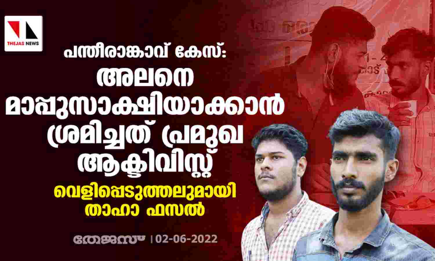 പന്തീരാങ്കാവ് കേസ്: അലനെ മാപ്പുസാക്ഷിയാക്കാന് ശ്രമിച്ചത് പ്രമുഖ ആക്ടിവിസ്റ്റ്; വെളിപ്പെടുത്തലുമായി താഹാ ഫസല് പന്തീരാങ്കാവ് കേസ്: അലനെ മാപ്പുസാക്ഷിയാക്കാന് ശ്രമിച്ചത് പ്രമുഖ ആക്ടിവിസ്റ്റ്; വെളിപ്പെടുത്തലുമായി താഹാ ഫസല്