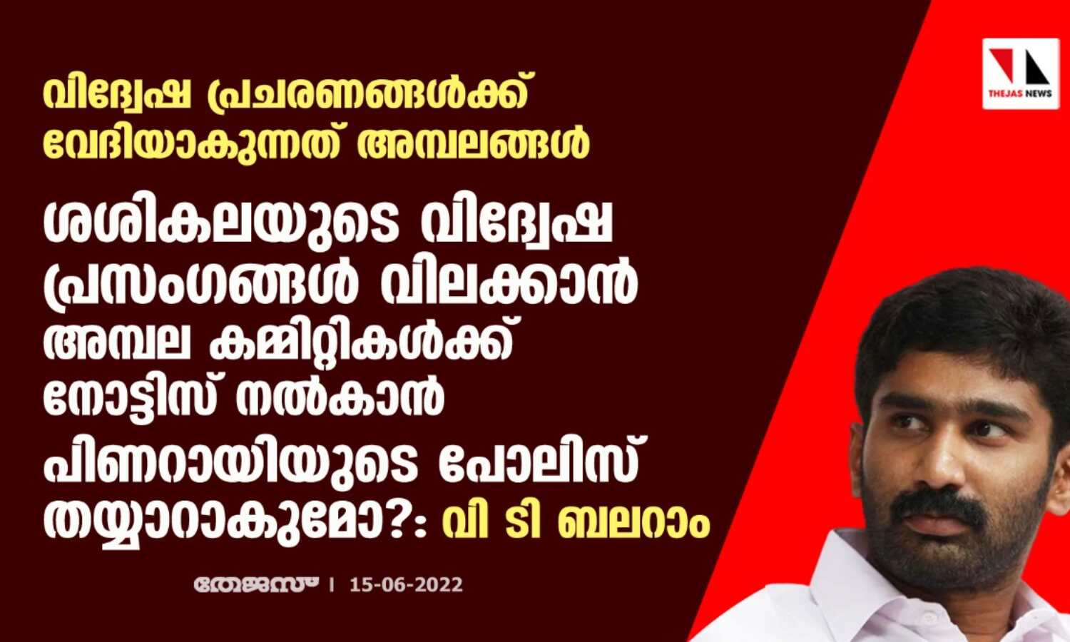 വിദ്വേഷ പ്രചരണങ്ങള്ക്ക് വേദിയാകുന്നത് അമ്പലങ്ങള്;ശശികലയുടെ വിദ്വേഷ പ്രസംഗങ്ങള് വിലക്കാന് അമ്പല കമ്മിറ്റികള്ക്ക് നോട്ടിസ് നല്കാന് പിണറായിയുടെ പോലിസ് തയ്യാറാകുമോ?:വി ടി ബലറാം വിദ്വേഷ പ്രചരണങ്ങള്ക്ക് വേദിയാകുന്നത് അമ്പലങ്ങള്;ശശികലയുടെ വിദ്വേഷ പ്രസംഗങ്ങള് വിലക്കാന് അമ്പല കമ്മിറ്റികള്ക്ക് നോട്ടിസ് നല്കാന് പിണറായിയുടെ പോലിസ് തയ്യാറാകുമോ?:വി ടി ബലറാം