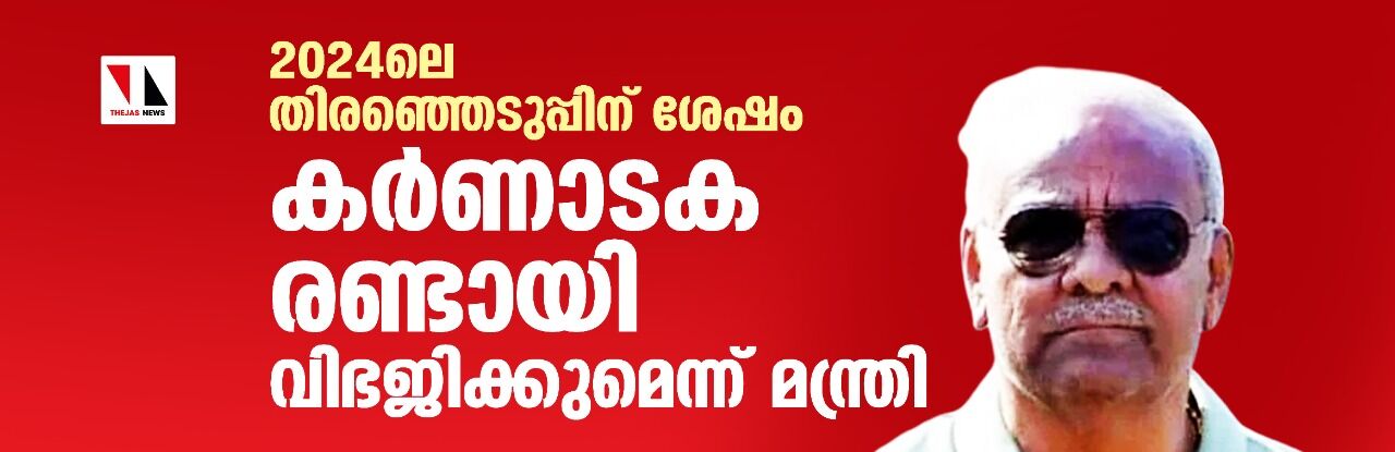 2024ലെ തിരഞ്ഞെടുപ്പിന് ശേഷം കര്‍ണാടക രണ്ടായി വിഭജിക്കുമെന്ന് മന്ത്രി