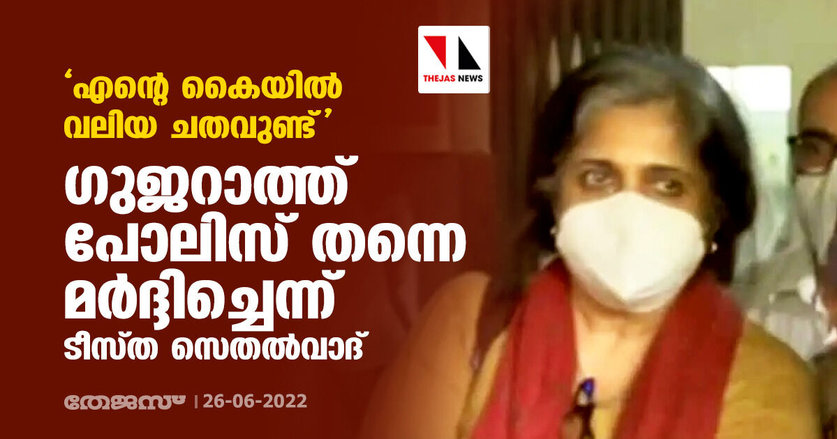 എന്റെ കൈയില്‍ വലിയ ചതവുണ്ട്: ഗുജറാത്ത്‌പോലിസ് തന്നെ മര്‍ദ്ദിച്ചെന്ന് ടീസ്ത സെതല്‍വാദ്