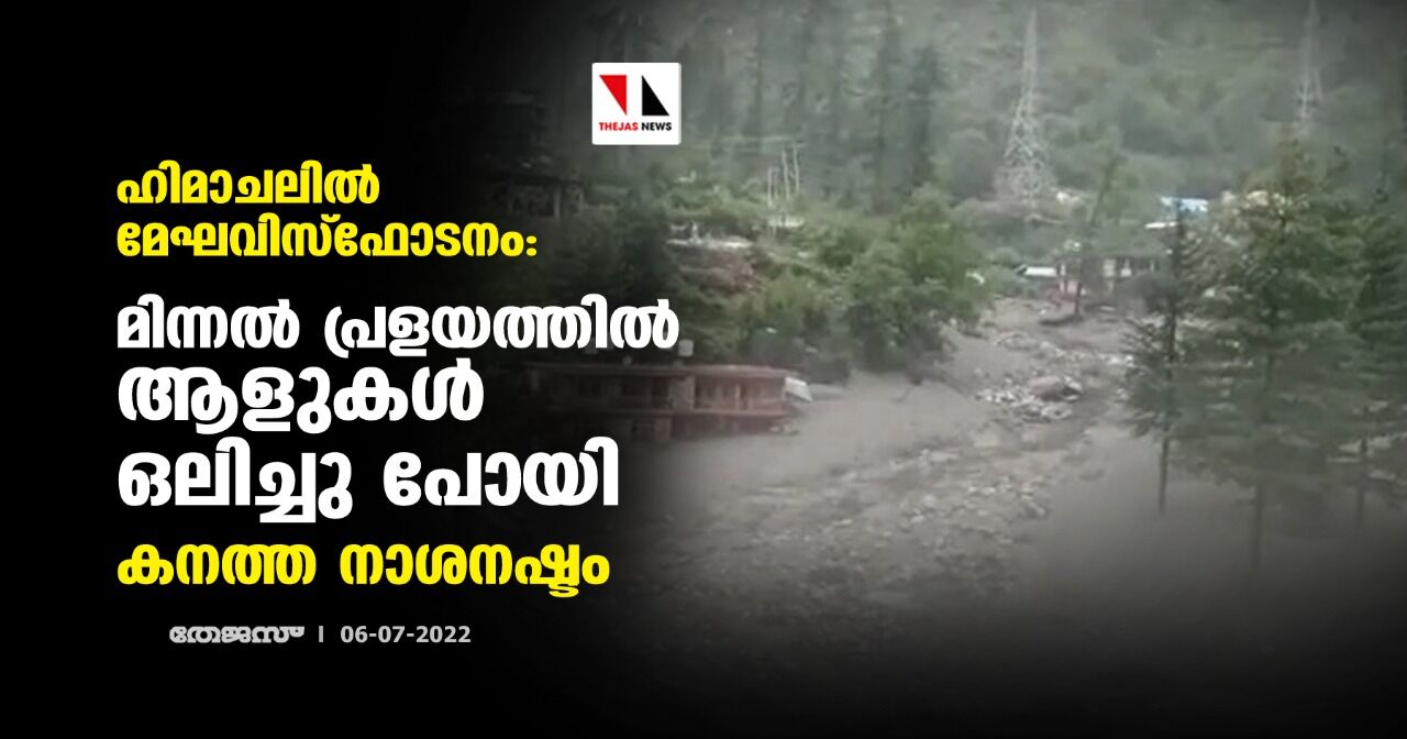 ഹിമാചലില്‍ മേഘവിസ്‌ഫോടനം:മിന്നല്‍ പ്രളയത്തില്‍ ആളുകള്‍ ഒലിച്ചു പോയി,കനത്ത നാശനഷ്ടം