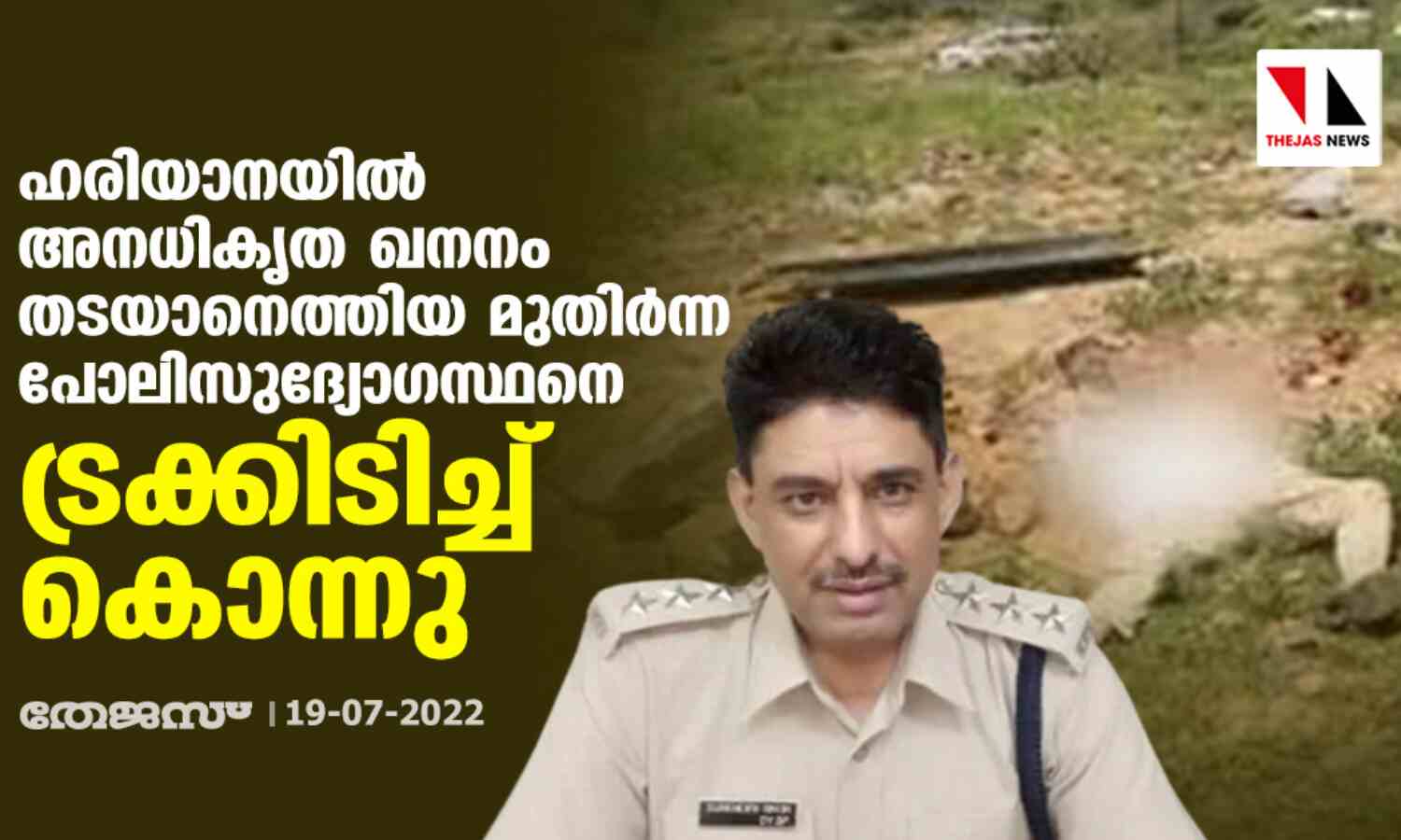ഹരിയാനയില് അനധികൃത ഖനനം തടയാനെത്തിയ മുതിര്ന്ന പോലിസുദ്യോഗസ്ഥനെ ട്രക്കിടിച്ച് കൊന്നു ഹരിയാനയില് അനധികൃത ഖനനം തടയാനെത്തിയ മുതിര്ന്ന പോലിസുദ്യോഗസ്ഥനെ ട്രക്കിടിച്ച് കൊന്നു