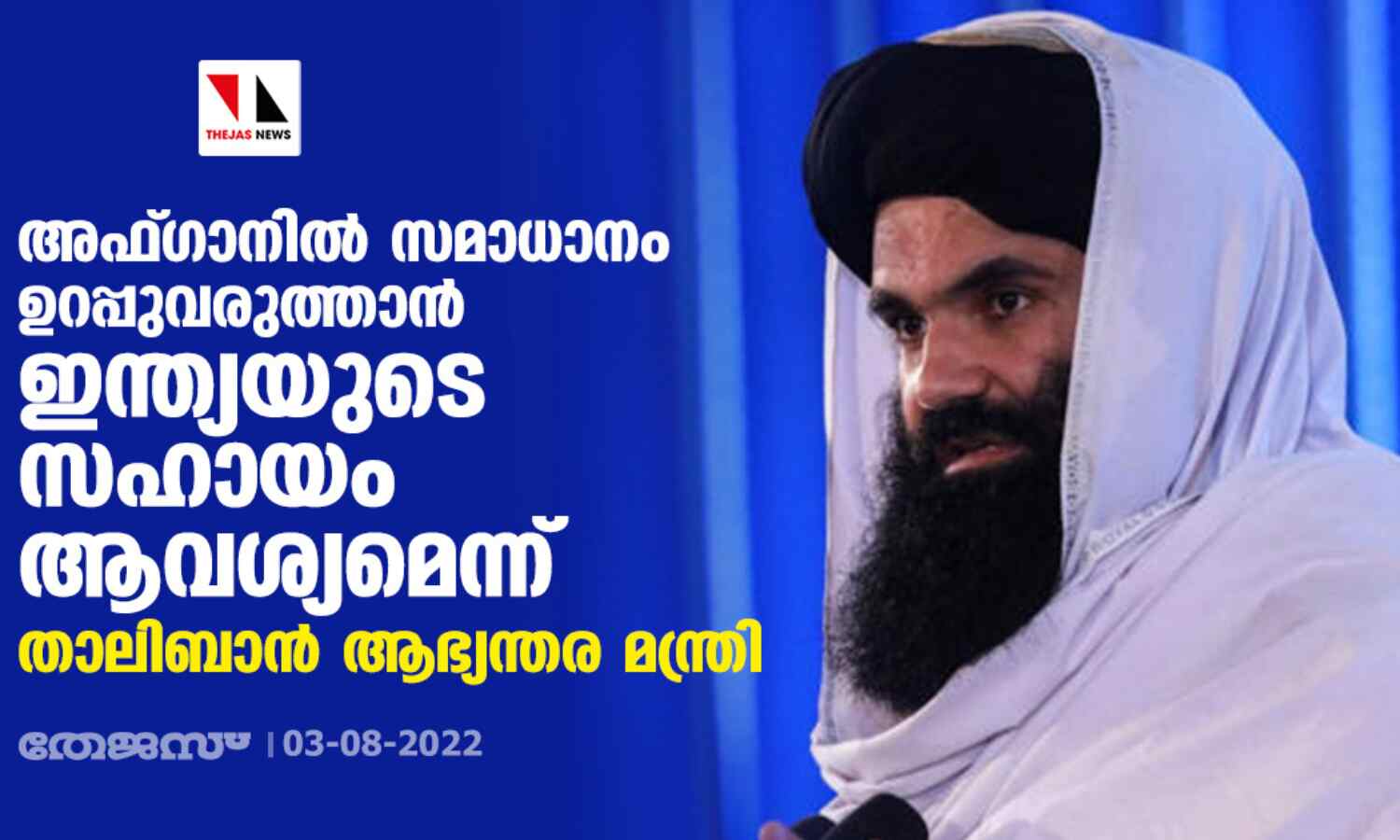 അഫ്ഗാനില് സമാധാനം ഉറപ്പുവരുത്താന് ഇന്ത്യയുടെ സഹായം ആവശ്യമെന്ന് താലിബാന് ആഭ്യന്തര മന്ത്രി അഫ്ഗാനില് സമാധാനം ഉറപ്പുവരുത്താന് ഇന്ത്യയുടെ സഹായം ആവശ്യമെന്ന് താലിബാന് ആഭ്യന്തര മന്ത്രി