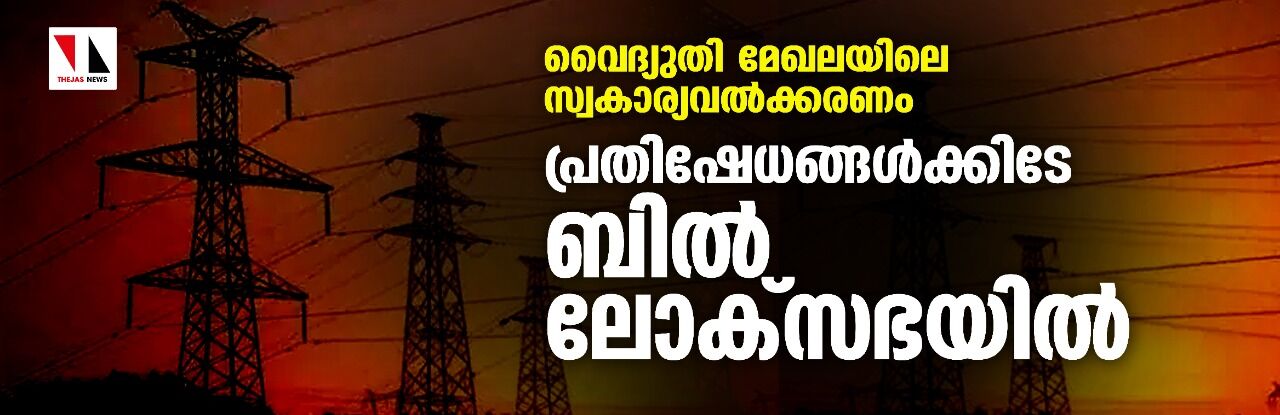 വൈദ്യുതി മേഖലയിലെ സ്വകാര്യവല്‍ക്കരണം;പ്രതിഷേധങ്ങള്‍ക്കിടേ ബില്‍ ലോക്‌സഭയില്‍