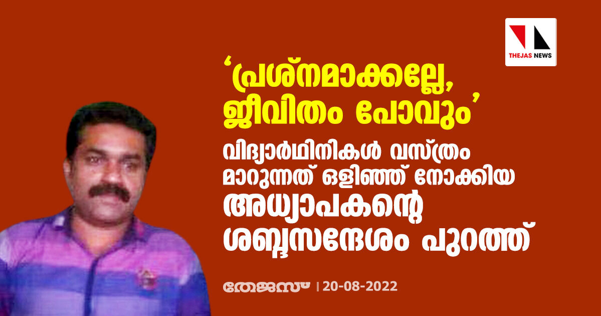 പ്രശ്നമാക്കല്ലേ, ജീവിതം പോവും; വിദ്യാര്ഥിനികള് വസ്ത്രം മാറുന്നത് ഒളിഞ്ഞ് നോക്കിയ അധ്യാപകന്റെ ശബ്ദസന്ദേശം പുറത്ത് പ്രശ്നമാക്കല്ലേ, ജീവിതം പോവും; വിദ്യാര്ഥിനികള് വസ്ത്രം മാറുന്നത് ഒളിഞ്ഞ് നോക്കിയ അധ്യാപകന്റെ ശബ്ദസന്ദേശം പുറത്ത്