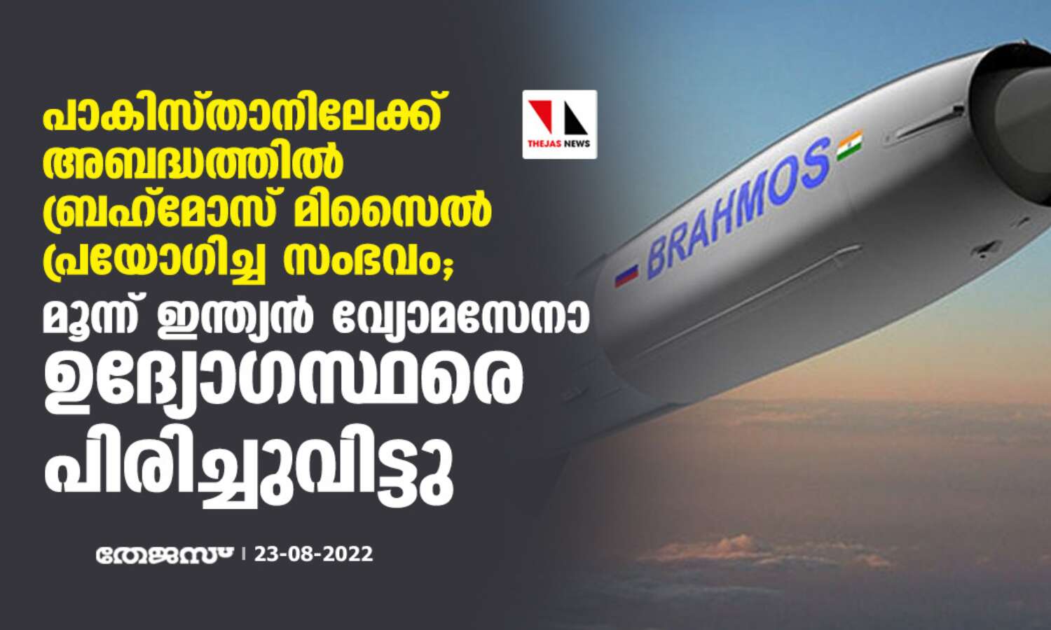 പാകിസ്താനിലേക്ക് അബദ്ധത്തില് ബ്രഹ്മോസ് മിസൈല് പ്രയോഗിച്ച സംഭവം; മൂന്ന് ഇന്ത്യന് വ്യോമസേനാ ഉദ്യോഗസ്ഥരെ പിരിച്ചുവിട്ടു പാകിസ്താനിലേക്ക് അബദ്ധത്തില് ബ്രഹ്മോസ് മിസൈല് പ്രയോഗിച്ച സംഭവം; മൂന്ന് ഇന്ത്യന് വ്യോമസേനാ ഉദ്യോഗസ്ഥരെ പിരിച്ചുവിട്ടു