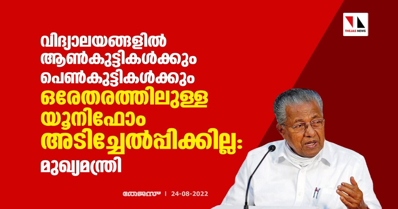 വിദ്യാലയങ്ങളില് ആണ്കുട്ടികള്ക്കും പെണ്കുട്ടികള്ക്കും ഒരേതരത്തിലുള്ള യൂനിഫോം അടിച്ചേല്പ്പിക്കില്ല: മുഖ്യമന്ത്രി വിദ്യാലയങ്ങളില് ആണ്കുട്ടികള്ക്കും പെണ്കുട്ടികള്ക്കും ഒരേതരത്തിലുള്ള യൂനിഫോം അടിച്ചേല്പ്പിക്കില്ല: മുഖ്യമന്ത്രി