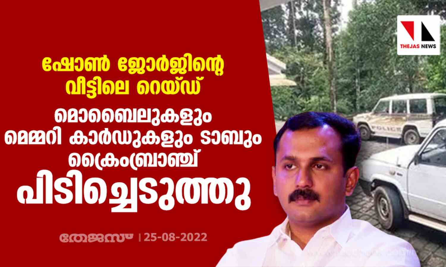 ഷോണ് ജോര്ജിന്റെ വീട്ടിലെ റെയ്ഡ്; മൊബൈലുകളും മെമ്മറി കാര്ഡുകളും ടാബും ക്രൈംബ്രാഞ്ച് പിടിച്ചെടുത്തു ഷോണ് ജോര്ജിന്റെ വീട്ടിലെ റെയ്ഡ്; മൊബൈലുകളും മെമ്മറി കാര്ഡുകളും ടാബും ക്രൈംബ്രാഞ്ച് പിടിച്ചെടുത്തു