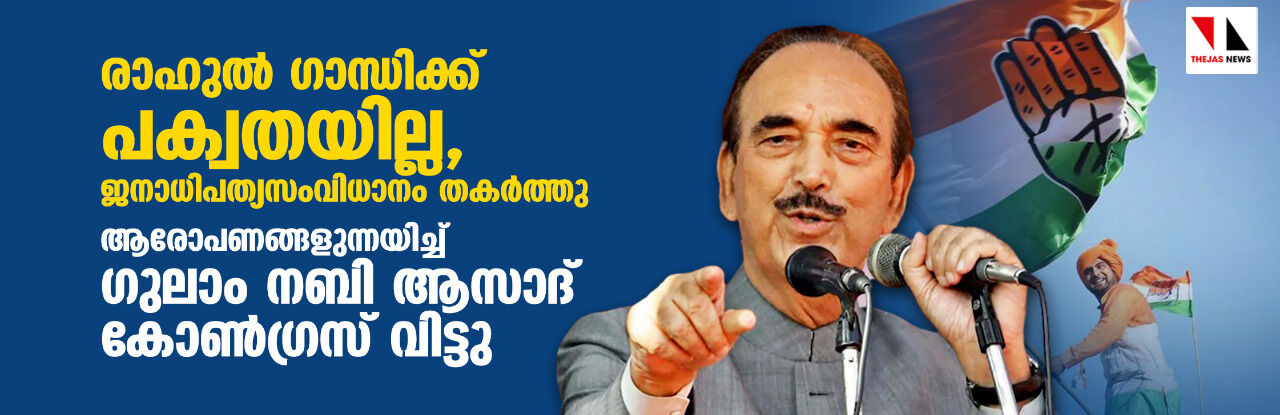 രാഹുല്‍ ഗാന്ധിക്ക് പക്വതയില്ല, ജനാധിപത്യസംവിധാനം തകര്‍ത്തു; ഗുരുതര ആരോപണങ്ങളുന്നയിച്ച് ഗുലാം നബി ആസാദ് കോണ്‍ഗ്രസ് വിട്ടു