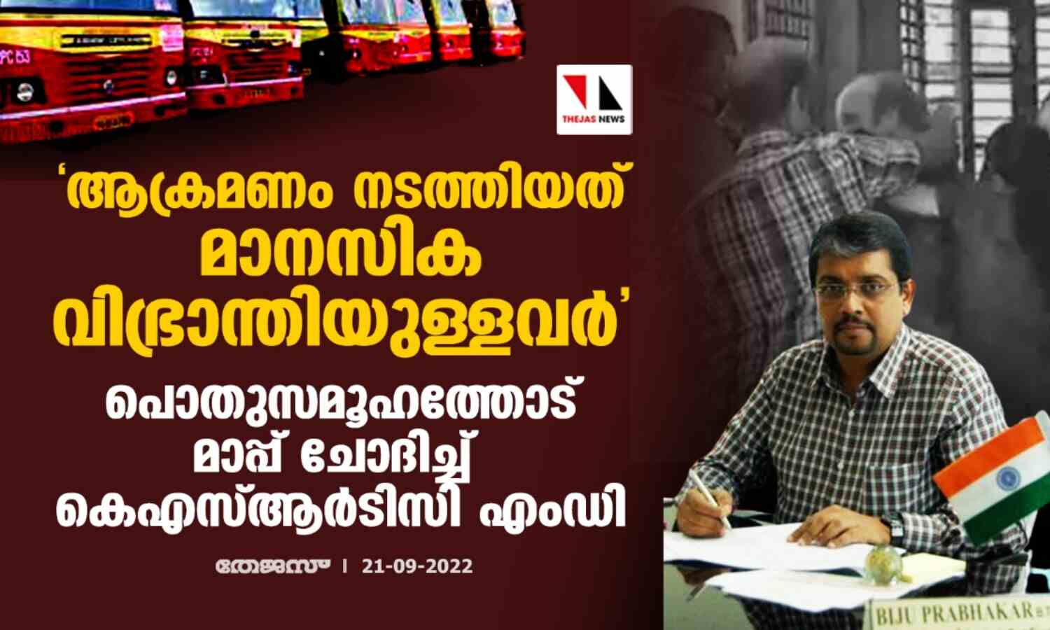 ആക്രമണം നടത്തിയത് മാനസിക വിഭ്രാന്തിയുള്ളവര്; പൊതുസമൂഹത്തോട് മാപ്പ് ചോദിച്ച് കെഎസ്ആര്ടിസി എംഡി ആക്രമണം നടത്തിയത് മാനസിക വിഭ്രാന്തിയുള്ളവര്; പൊതുസമൂഹത്തോട് മാപ്പ് ചോദിച്ച് കെഎസ്ആര്ടിസി എംഡി
