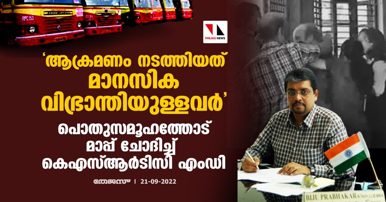 ആക്രമണം നടത്തിയത് മാനസിക വിഭ്രാന്തിയുള്ളവര്‍; പൊതുസമൂഹത്തോട് മാപ്പ് ചോദിച്ച് കെഎസ്ആര്‍ടിസി എംഡി