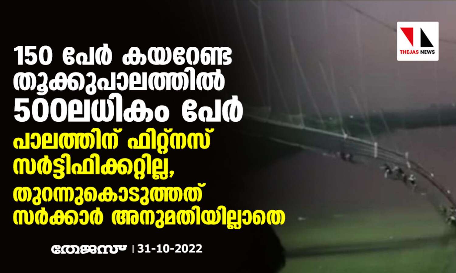 150 പേര് കയറേണ്ട തൂക്കുപാലത്തില് 500 ലധികം പേര്; പാലത്തിന് ഫിറ്റ്നസ് സര്ട്ടിഫിക്കറ്റില്ല, തുറന്നുകൊടുത്തത് സര്ക്കാര് അനുമതിയില്ലാതെ 150 പേര് കയറേണ്ട തൂക്കുപാലത്തില് 500 ലധികം പേര്; പാലത്തിന് ഫിറ്റ്നസ് സര്ട്ടിഫിക്കറ്റില്ല, തുറന്നുകൊടുത്തത് സര്ക്കാര് അനുമതിയില്ലാതെ