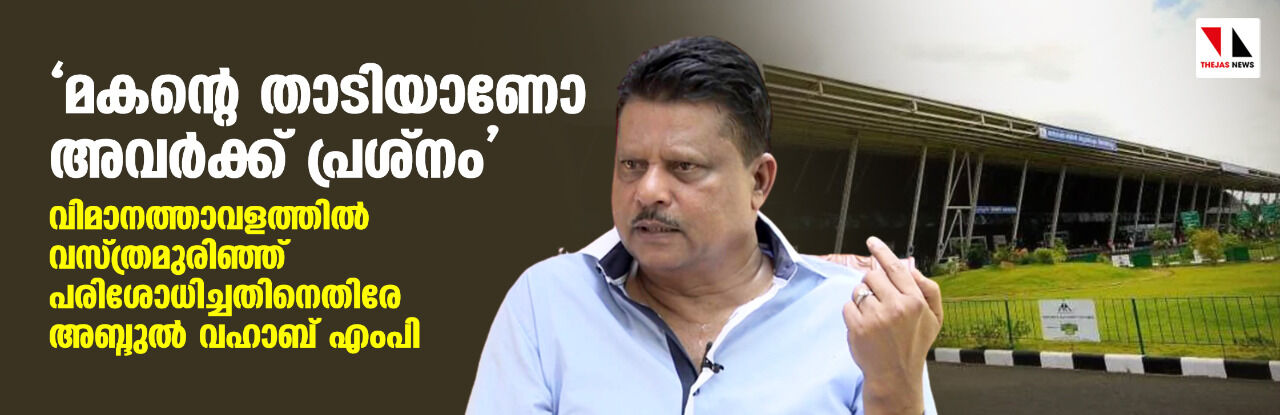 മകന്റെ താടിയാണോ അവര്ക്ക് പ്രശ്നം; വിമാനത്താവളത്തില് വസ്ത്രമുരിഞ്ഞ് പരിശോധിച്ചതിനെതിരേ അബ്ദുല് വഹാബ് എംപി മകന്റെ താടിയാണോ അവര്ക്ക് പ്രശ്നം; വിമാനത്താവളത്തില് വസ്ത്രമുരിഞ്ഞ് പരിശോധിച്ചതിനെതിരേ അബ്ദുല് വഹാബ് എംപി